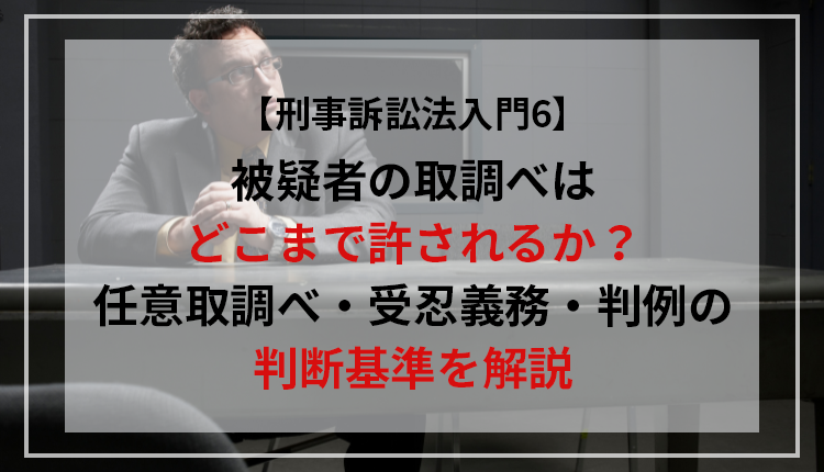【刑事訴訟法入門6】被疑者の取調べはどこまで許されるか？任意取調べ・受忍義務・判例の判断基準を解説